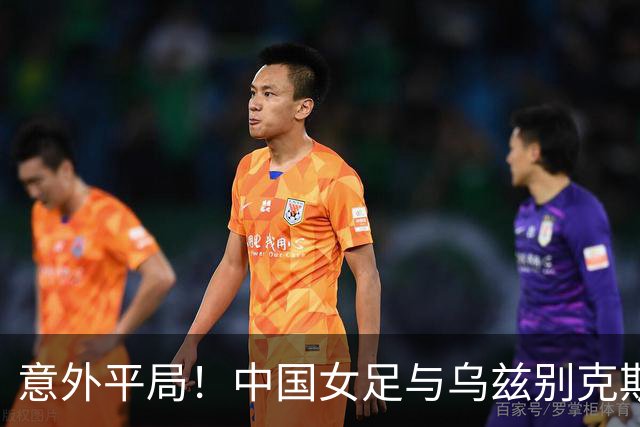 意外平局！中国女足与乌兹别克斯坦握手言和